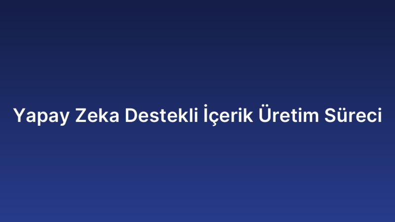 Yapay Zeka Destekli İçerik Üretim Süreci